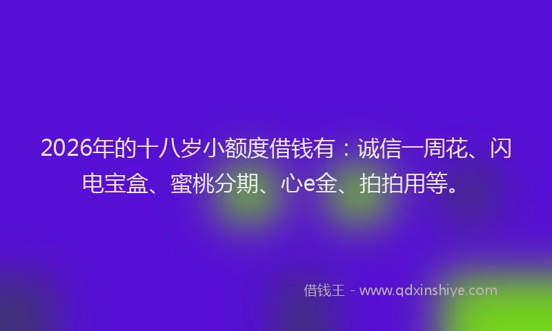 2026年的十八岁小额度借钱有：诚信一周花、闪电宝盒、蜜桃分期、心e金、拍拍用等。