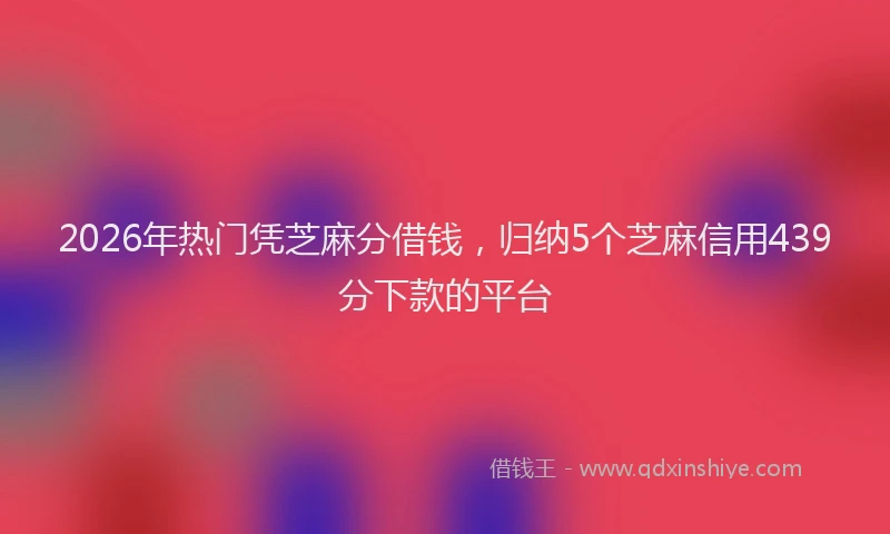 2026年热门凭芝麻分借钱，归纳5个芝麻信用439分下款的平台