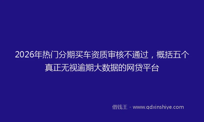 2026年热门分期买车资质审核不通过，概括五个真正无视逾期大数据的网贷平台