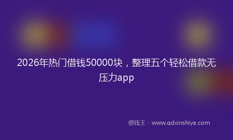 2026年热门借钱50000块，整理五个轻松借款无压力app