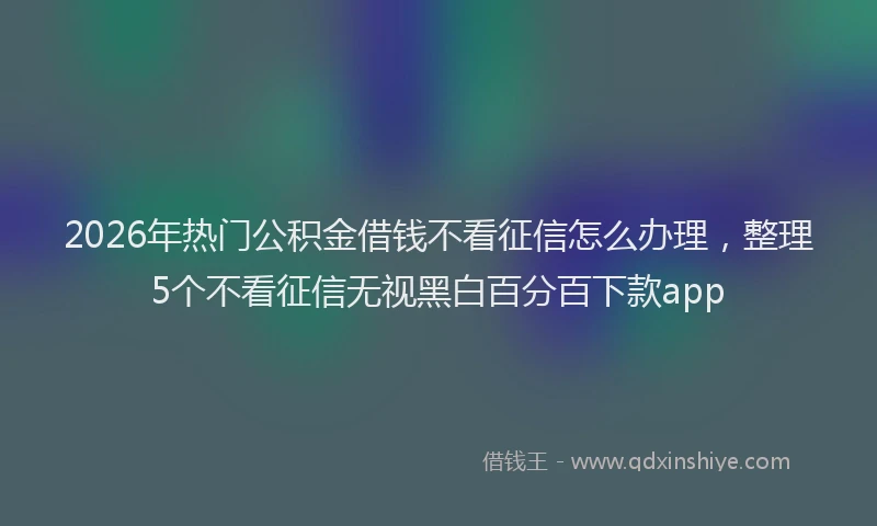 2026年热门公积金借钱不看征信怎么办理，整理5个不看征信无视黑白百分百下款app
