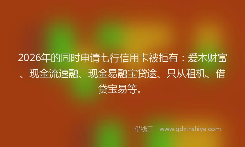 2026年的同时申请七行信用卡被拒有：爱木财富、现金流速融、现金易融宝贷途、只从租机、借贷宝易等。