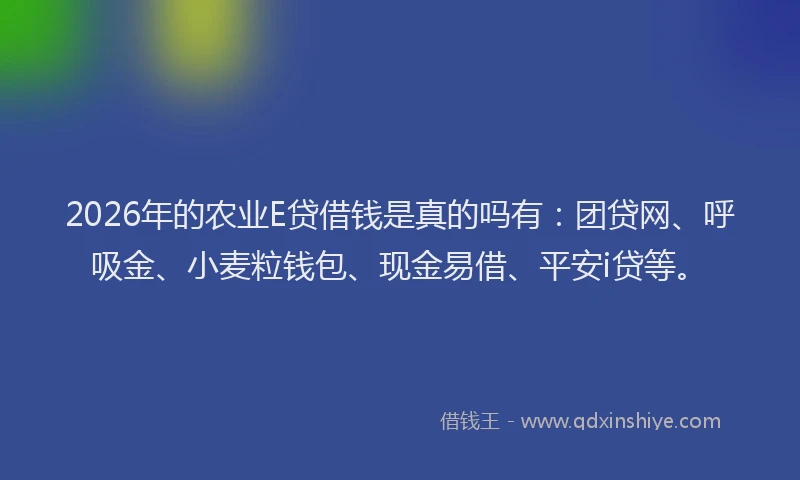 2026年的农业E贷借钱是真的吗有：团贷网、呼吸金、小麦粒钱包、现金易借、平安i贷等。
