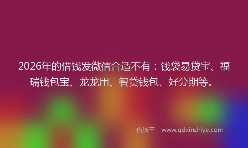 2026年的借钱发微信合适不有：钱袋易贷宝、福瑞钱包宝、龙龙用、智贷钱包、好分期等。