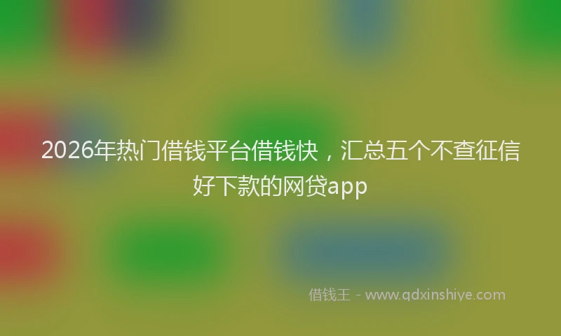 2026年热门借钱平台借钱快，汇总五个不查征信好下款的网贷app