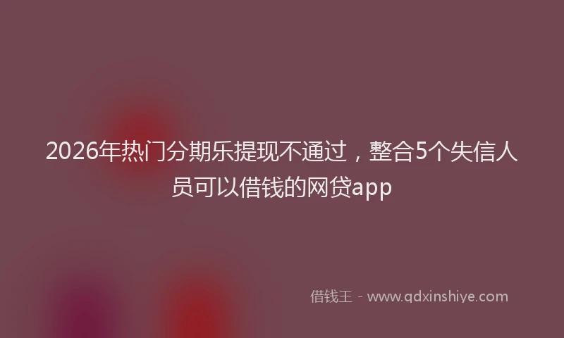 2026年热门分期乐提现不通过，整合5个失信人员可以借钱的网贷app
