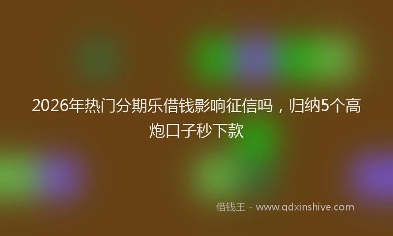 2026年热门分期乐借钱影响征信吗，归纳5个高炮口子秒下款