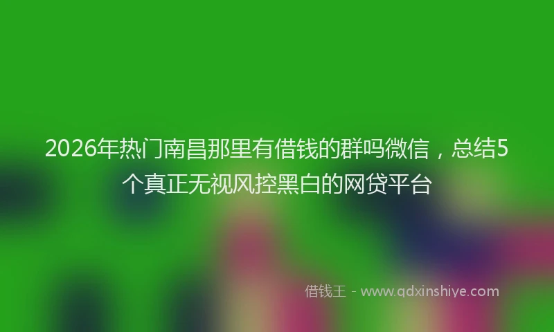 2026年热门南昌那里有借钱的群吗微信，总结5个真正无视风控黑白的网贷平台