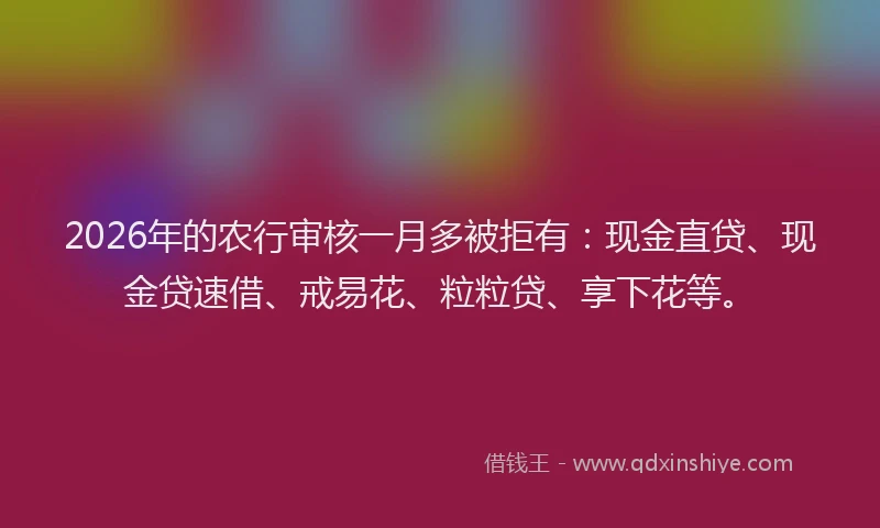 2026年的农行审核一月多被拒有：现金直贷、现金贷速借、戒易花、粒粒贷、享下花等。
