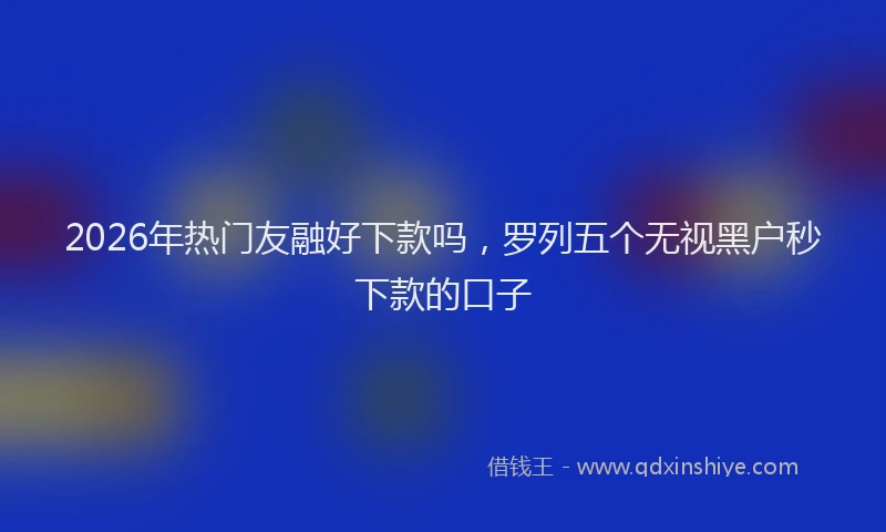 2026年热门友融好下款吗，罗列五个无视黑户秒下款的口子
