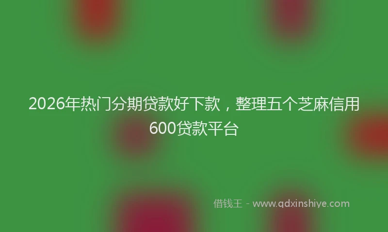 2026年热门分期贷款好下款，整理五个芝麻信用600贷款平台