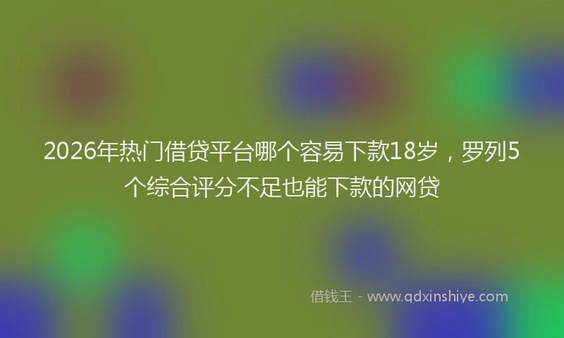 2026年热门借贷平台哪个容易下款18岁，罗列5个综合评分不足也能下款的网贷
