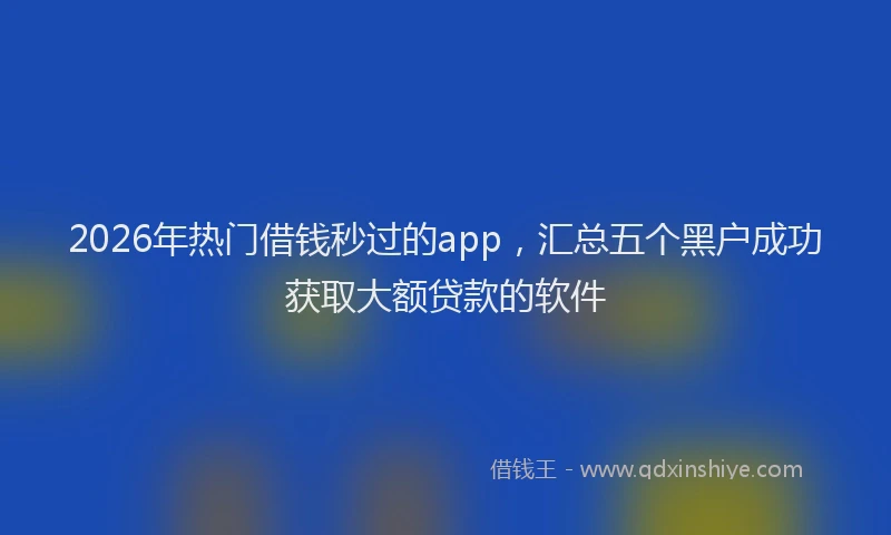 2026年热门借钱秒过的app，汇总五个黑户成功获取大额贷款的软件
