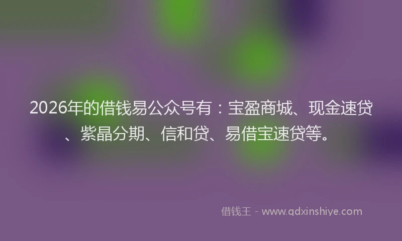 2026年的借钱易公众号有：宝盈商城、现金速贷、紫晶分期、信和贷、易借宝速贷等。