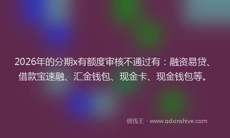 2026年的分期x有额度审核不通过有：融资易贷、借款宝速融、汇金钱包、现金卡、现金钱包等。