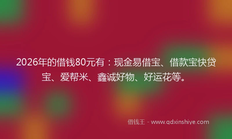 2026年的借钱80元有：现金易借宝、借款宝快贷宝、爱帮米、鑫诚好物、好运花等。