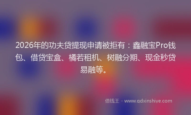 2026年的功夫贷提现申请被拒有：鑫融宝Pro钱包、借贷宝盒、橘若租机、树融分期、现金秒贷易融等。