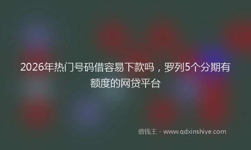 2026年热门号码借容易下款吗，罗列5个分期有额度的网贷平台