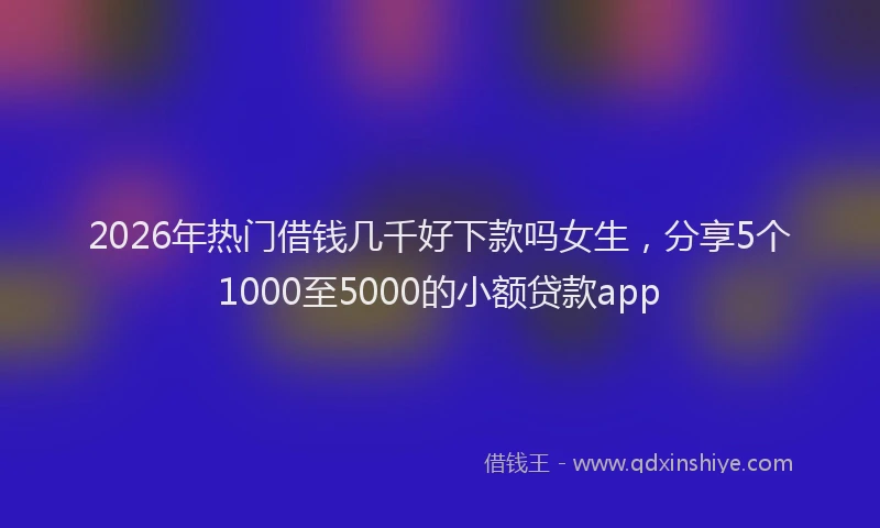 2026年热门借钱几千好下款吗女生，分享5个1000至5000的小额贷款app