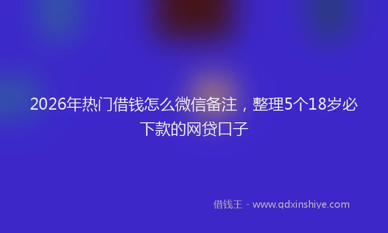 2026年热门借钱怎么微信备注，整理5个18岁必下款的网贷口子