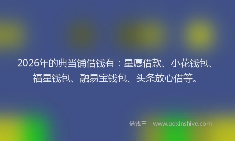 2026年的典当铺借钱有：星愿借款、小花钱包、福星钱包、融易宝钱包、头条放心借等。