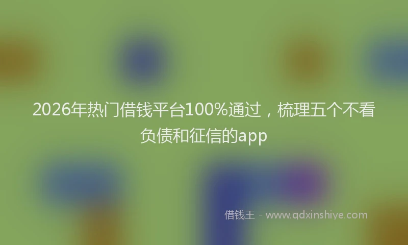 2026年热门借钱平台100%通过，梳理五个不看负债和征信的app