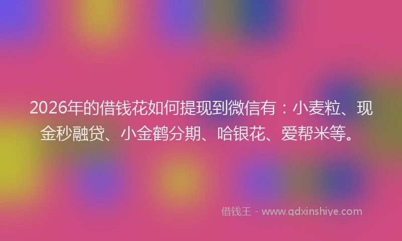 2026年的借钱花如何提现到微信有：小麦粒、现金秒融贷、小金鹤分期、哈银花、爱帮米等。