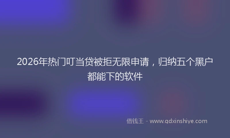 2026年热门叮当贷被拒无限申请，归纳五个黑户都能下的软件