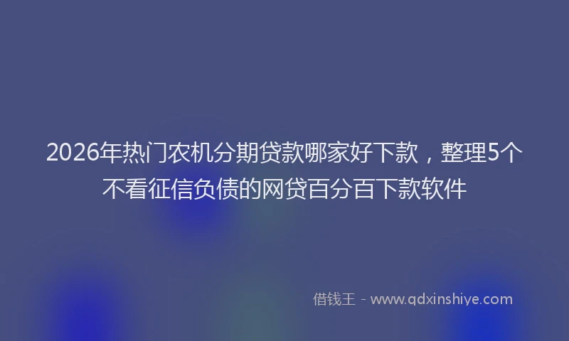 2026年热门农机分期贷款哪家好下款，整理5个不看征信负债的网贷百分百下款软件