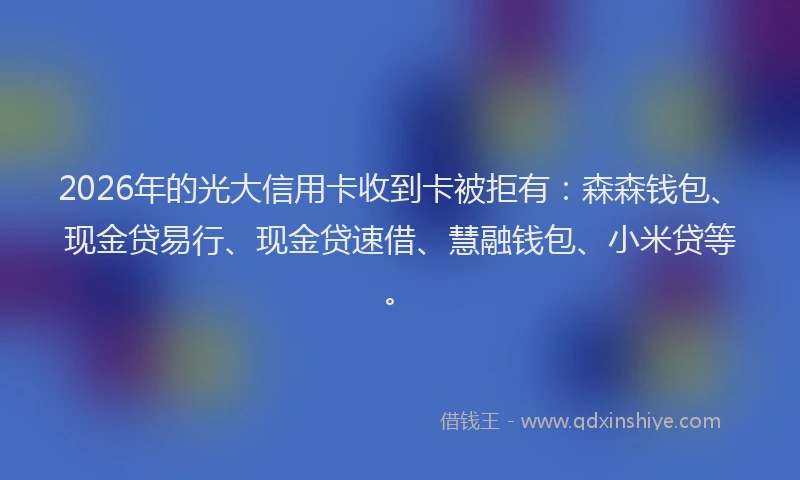 2026年的光大信用卡收到卡被拒有：森森钱包、现金贷易行、现金贷速借、慧融钱包、小米贷等。