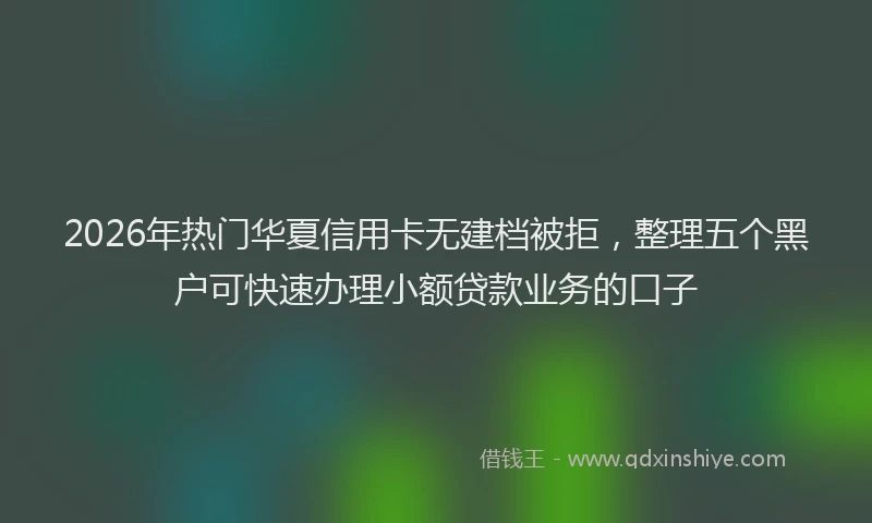 2026年热门华夏信用卡无建档被拒，整理五个黑户可快速办理小额贷款业务的口子