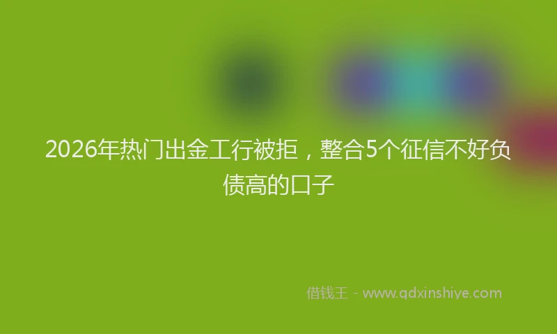 2026年热门出金工行被拒，整合5个征信不好负债高的口子