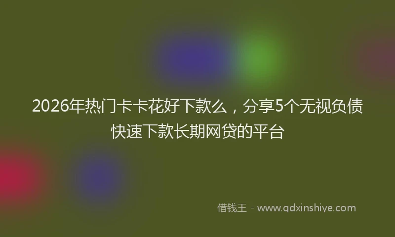 2026年热门卡卡花好下款么，分享5个无视负债快速下款长期网贷的平台