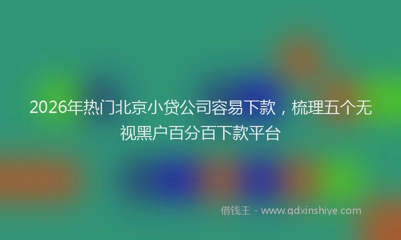 2026年热门北京小贷公司容易下款，梳理五个无视黑户百分百下款平台