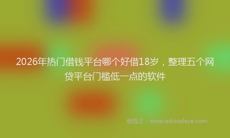 2026年热门借钱平台哪个好借18岁，整理五个网贷平台门槛低一点的软件