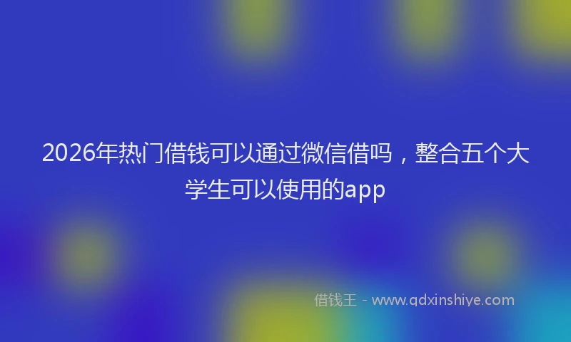 2026年热门借钱可以通过微信借吗，整合五个大学生可以使用的app