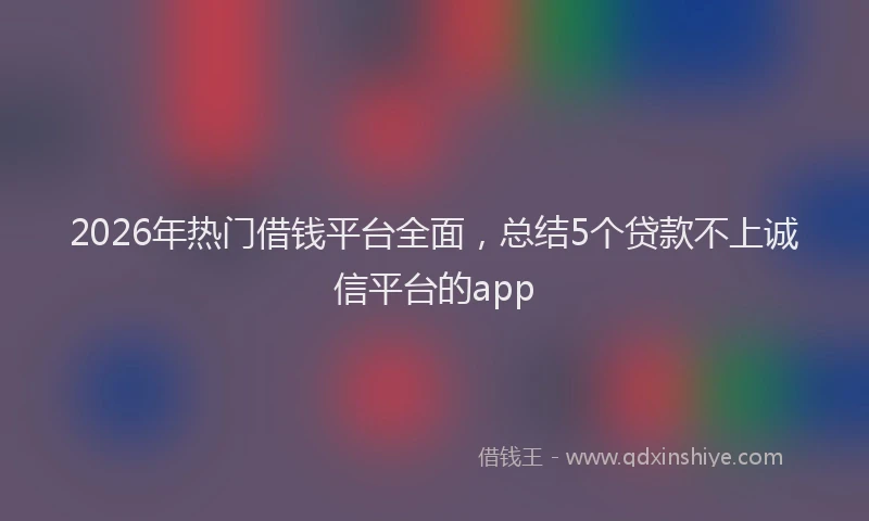 2026年热门借钱平台全面，总结5个贷款不上诚信平台的app