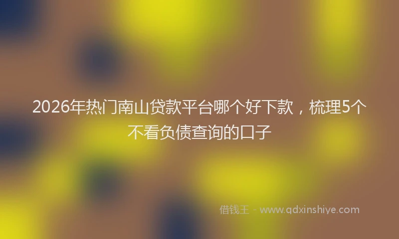2026年热门南山贷款平台哪个好下款，梳理5个不看负债查询的口子