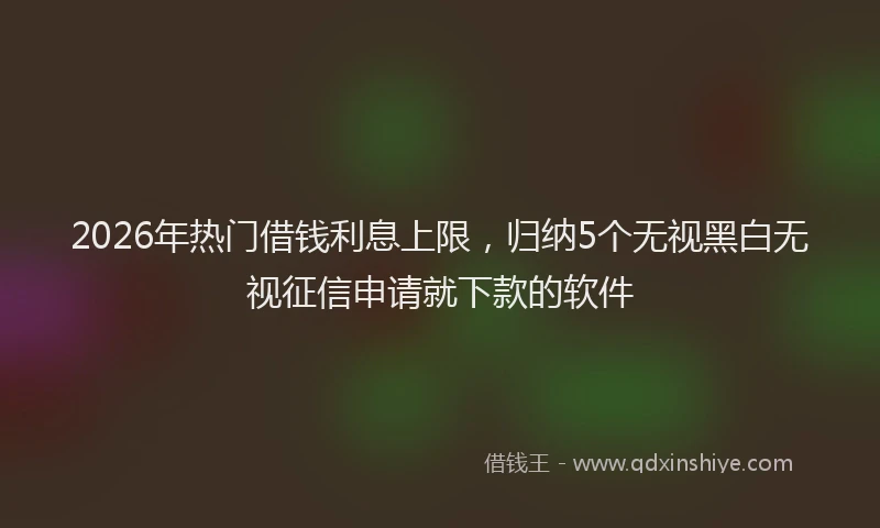 2026年热门借钱利息上限，归纳5个无视黑白无视征信申请就下款的软件