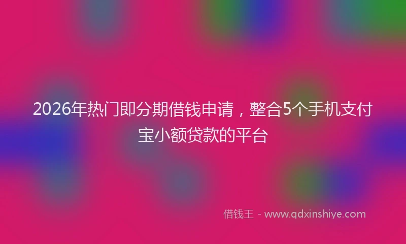 2026年热门即分期借钱申请，整合5个手机支付宝小额贷款的平台