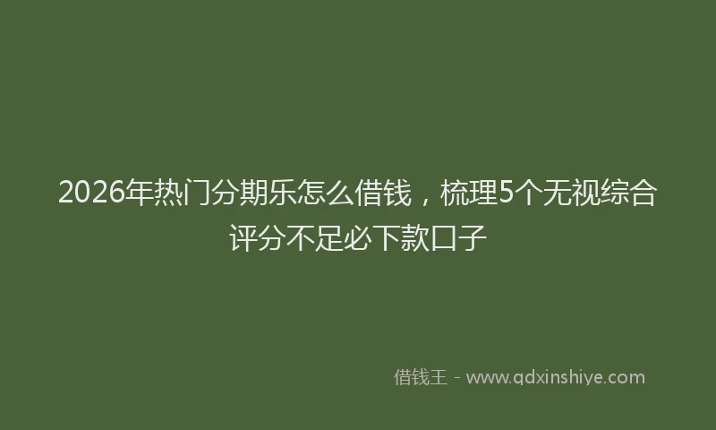 2026年热门分期乐怎么借钱，梳理5个无视综合评分不足必下款口子