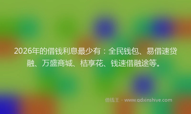 2026年的借钱利息最少有：全民钱包、易借速贷融、万盛商城、桔享花、钱速借融途等。