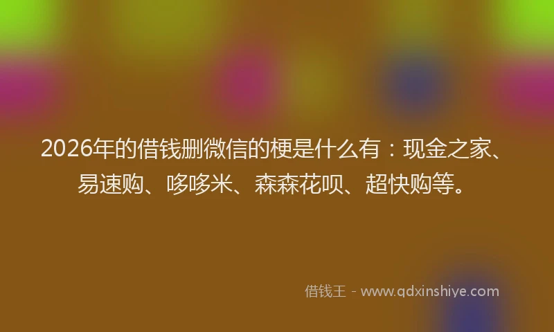 2026年的借钱删微信的梗是什么有：现金之家、易速购、哆哆米、森森花呗、超快购等。