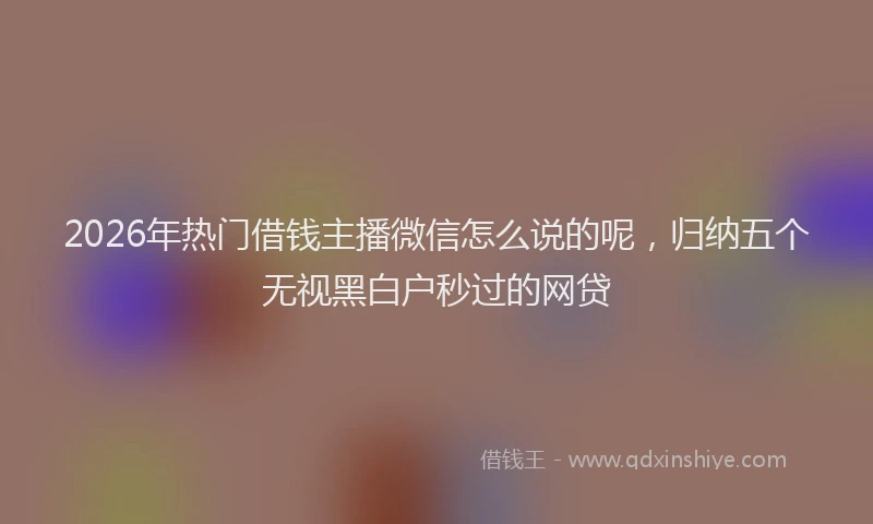 2026年热门借钱主播微信怎么说的呢，归纳五个无视黑白户秒过的网贷