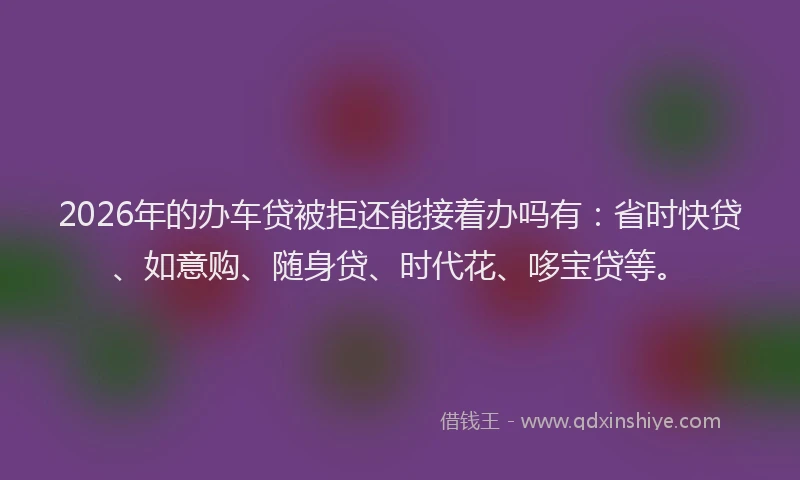 2026年的办车贷被拒还能接着办吗有：省时快贷、如意购、随身贷、时代花、哆宝贷等。