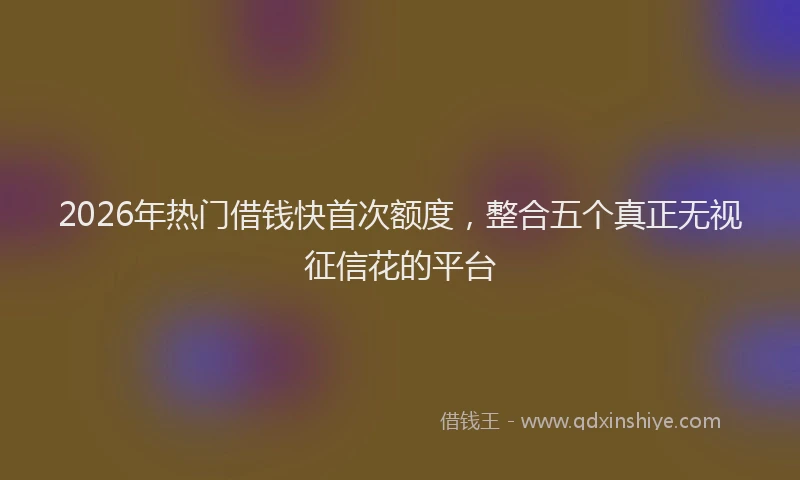 2026年热门借钱快首次额度，整合五个真正无视征信花的平台