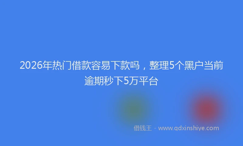 2026年热门借款容易下款吗，整理5个黑户当前逾期秒下5万平台