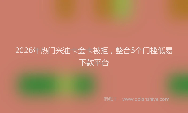 2026年热门兴油卡金卡被拒，整合5个门槛低易下款平台