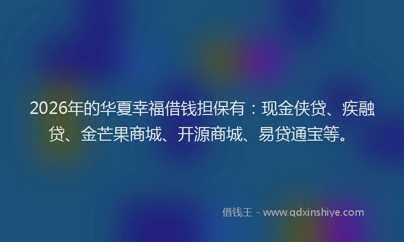 2026年的华夏幸福借钱担保有：现金侠贷、疾融贷、金芒果商城、开源商城、易贷通宝等。