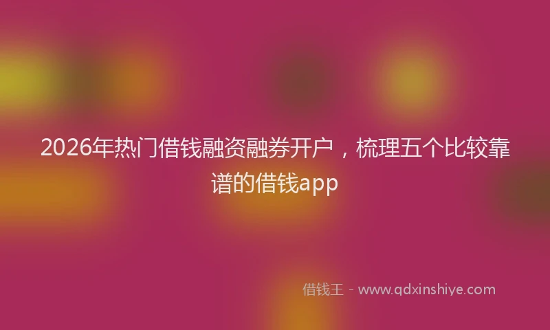 2026年热门借钱融资融券开户，梳理五个比较靠谱的借钱app